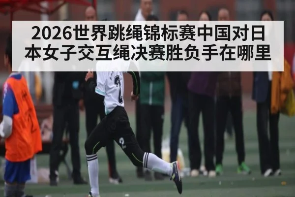 2026世界跳绳锦标赛中国对日本女子交互绳决赛胜负手在哪里
